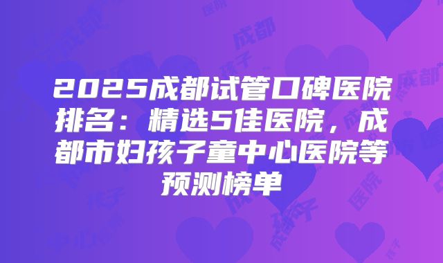 2025成都试管口碑医院排名:精选5佳医院,成都市妇孩子童中心医院等预测榜单