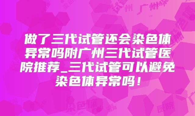 做了三代试管还会染色体异常吗附广州三代试管医院推荐_三代试管可以避免染色体异常吗！