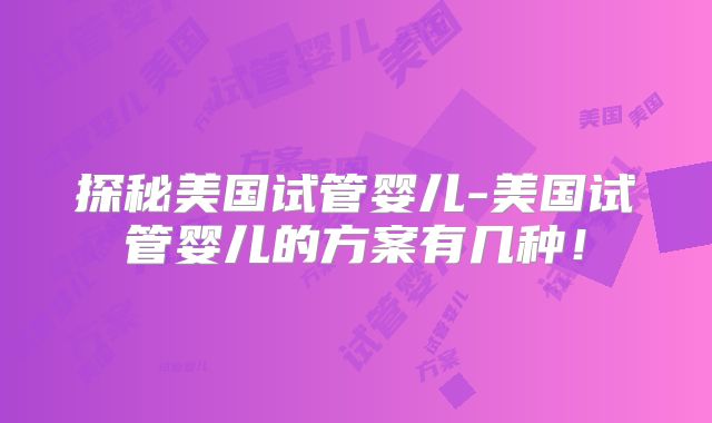 探秘美国试管婴儿-美国试管婴儿的方案有几种!