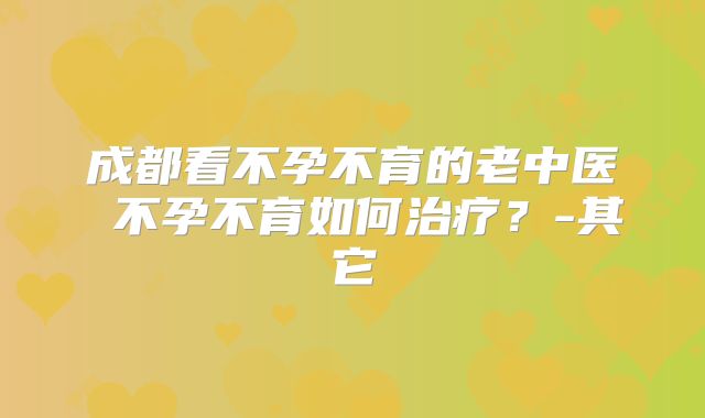成都看不孕不育的老中医 不孕不育如何治疗？-其它