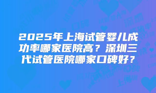 2025年上海试管婴儿成功率哪家医院高？深圳三代试管医院哪家口碑好？