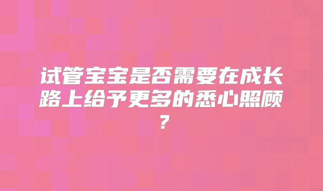 试管宝宝是否需要在成长路上给予更多的悉心照顾?