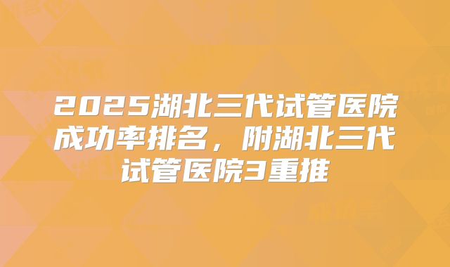 2025湖北三代试管医院成功率排名，附湖北三代试管医院3重推