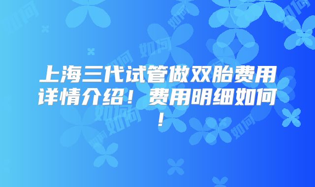 上海三代试管做双胎费用详情介绍！费用明细如何！