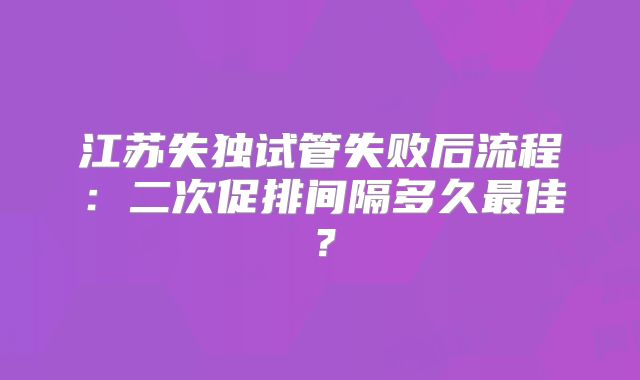 江苏失独试管失败后流程：二次促排间隔多久最佳？