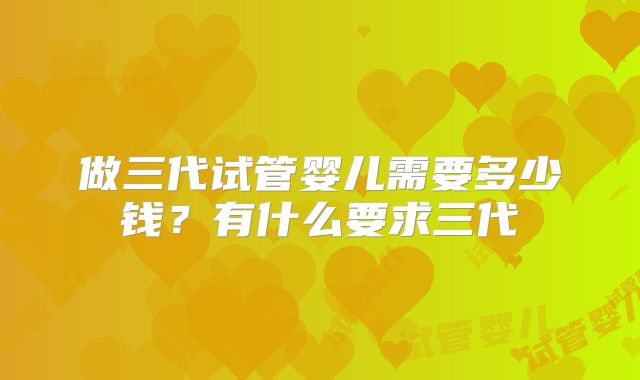 做三代试管婴儿需要多少钱？有什么要求三代