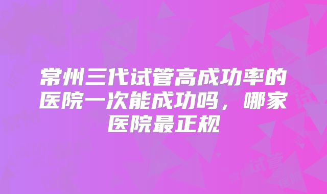 常州三代试管高成功率的医院一次能成功吗，哪家医院最正规