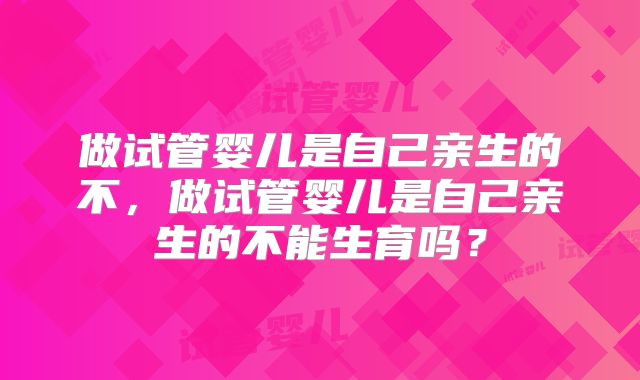 做试管婴儿是自己亲生的不，做试管婴儿是自己亲生的不能生育吗？