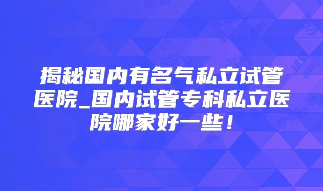 揭秘国内有名气私立试管医院_国内试管专科私立医院哪家好一些!