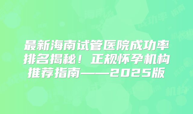 最新海南试管医院成功率排名揭秘！正规怀孕机构推荐指南——2025版