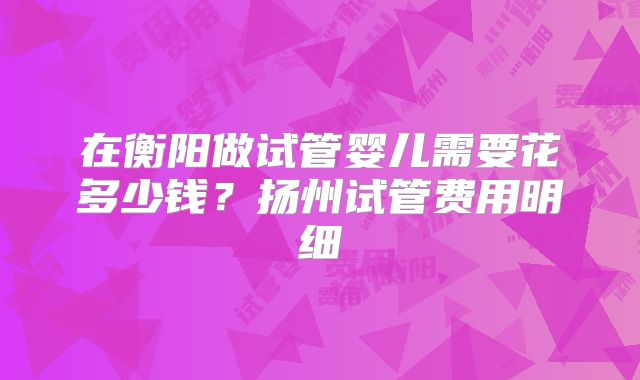 在衡阳做试管婴儿需要花多少钱？扬州试管费用明细