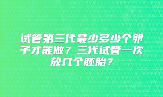试管第三代最少多少个卵子才能做？三代试管一次放几个胚胎？