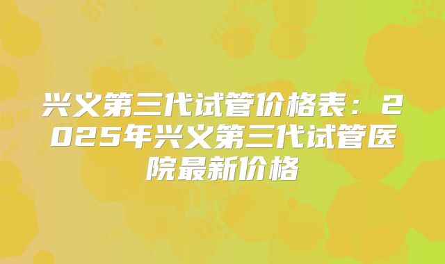 兴义第三代试管价格表:2025年兴义第三代试管医院最新价格