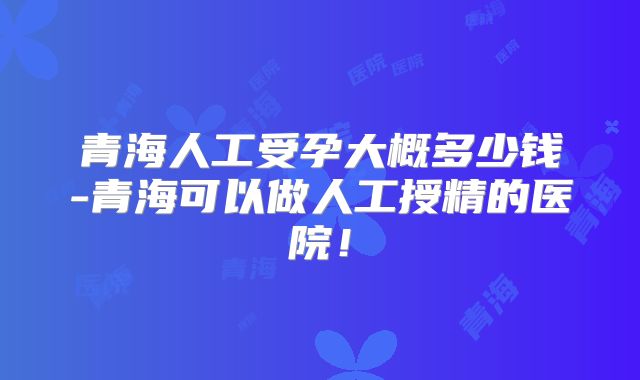 青海人工受孕大概多少钱-青海可以做人工授精的医院！