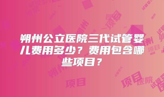 朔州公立医院三代试管婴儿费用多少？费用包含哪些项目？