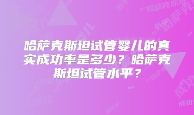 哈萨克斯坦试管婴儿的真实成功率是多少?哈萨克斯坦试管水平?