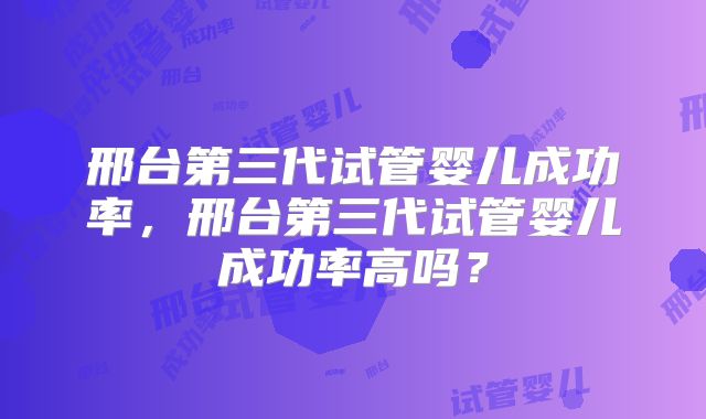 邢台第三代试管婴儿成功率，邢台第三代试管婴儿成功率高吗？