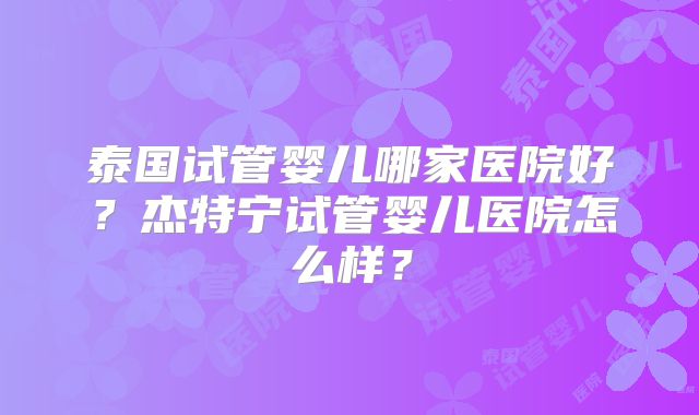 泰国试管婴儿哪家医院好？杰特宁试管婴儿医院怎么样？