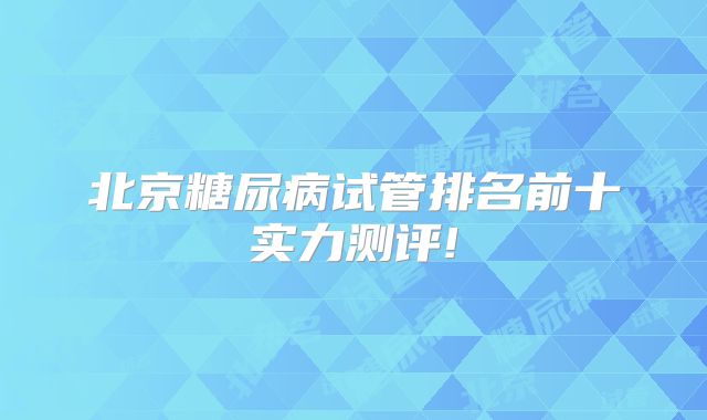 北京糖尿病试管排名前十实力测评!