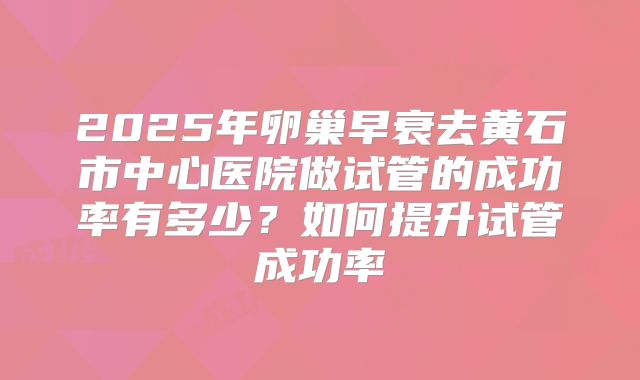 2025年卵巢早衰去黄石市中心医院做试管的成功率有多少？如何提升试管成功率
