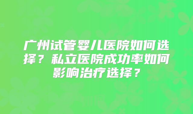 广州试管婴儿医院如何选择？私立医院成功率如何影响治疗选择？