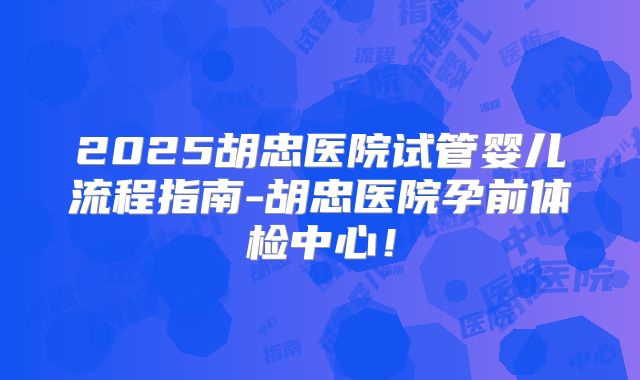 2025胡忠医院试管婴儿流程指南-胡忠医院孕前体检中心!