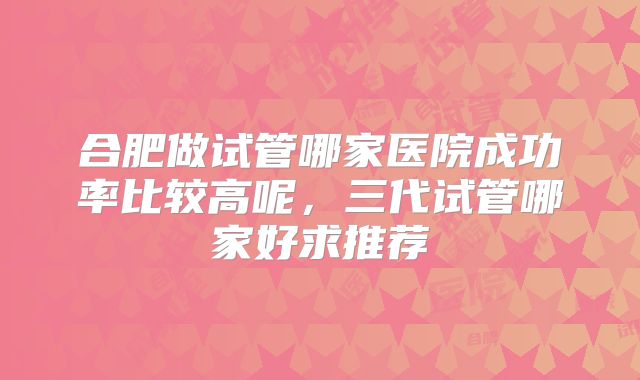 合肥做试管哪家医院成功率比较高呢，三代试管哪家好求推荐
