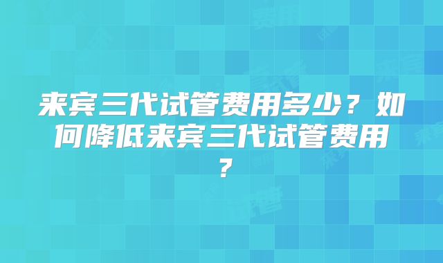 来宾三代试管费用多少？如何降低来宾三代试管费用？