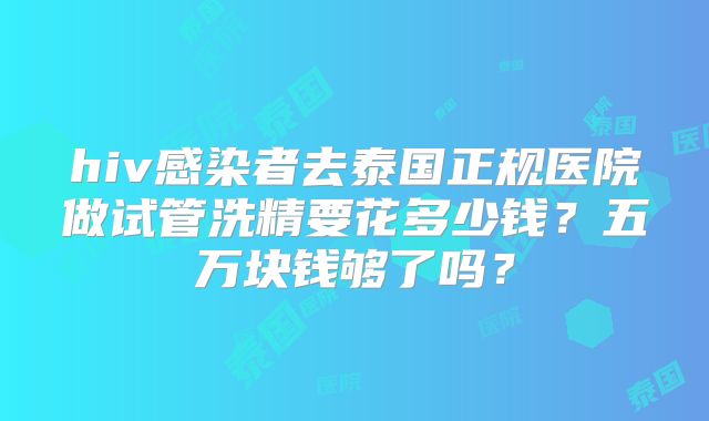 hiv感染者去泰国正规医院做试管洗精要花多少钱?五万块钱够了吗?