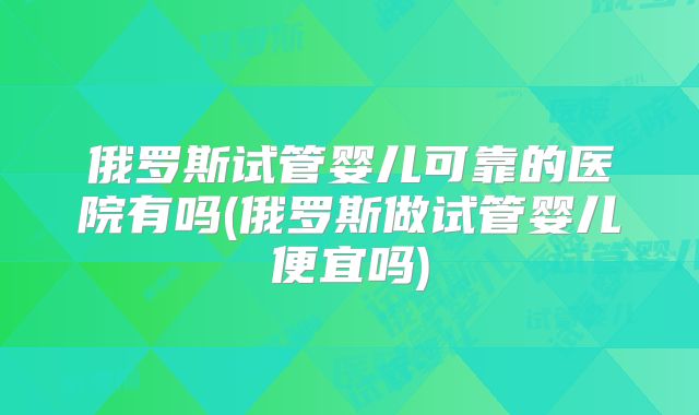 俄罗斯试管婴儿可靠的医院有吗(俄罗斯做试管婴儿便宜吗)
