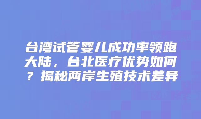 台湾试管婴儿成功率领跑大陆，台北医疗优势如何？揭秘两岸生殖技术差异