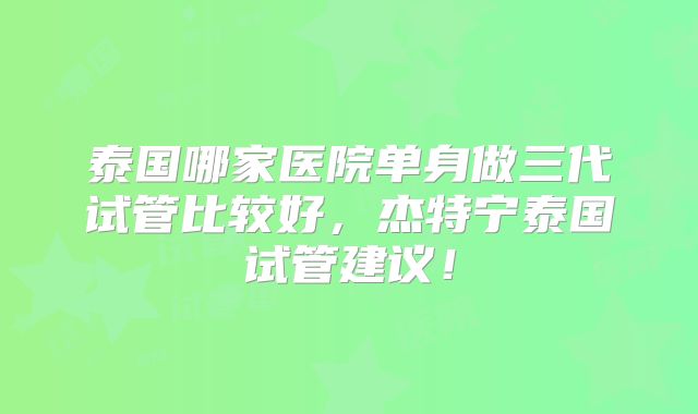泰国哪家医院单身做三代试管比较好，杰特宁泰国试管建议！