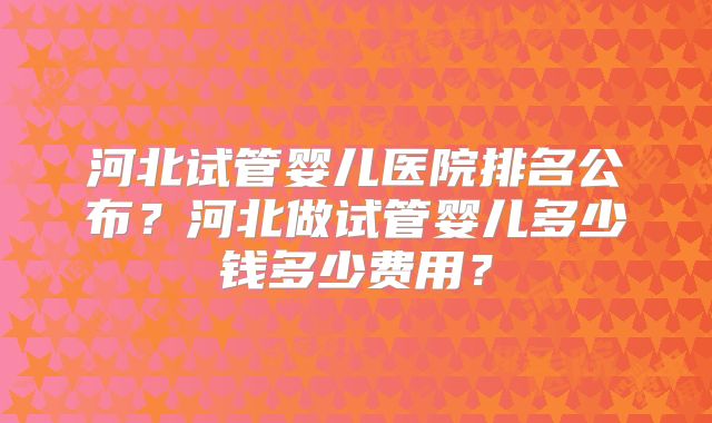 河北试管婴儿医院排名公布？河北做试管婴儿多少钱多少费用？