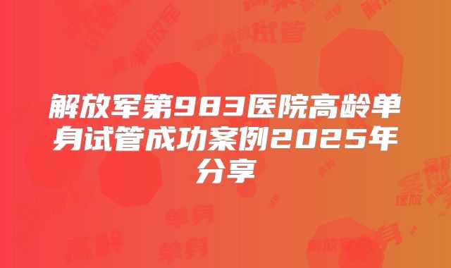 解放军第983医院高龄单身试管成功案例2025年分享