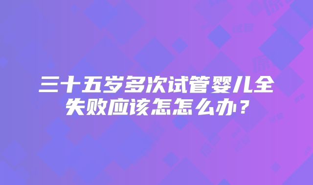三十五岁多次试管婴儿全失败应该怎怎么办？