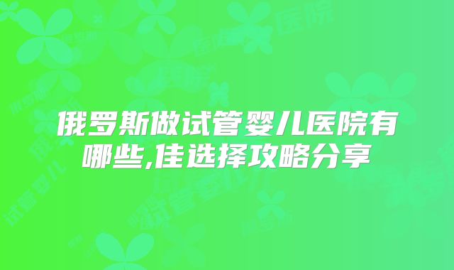俄罗斯做试管婴儿医院有哪些,佳选择攻略分享