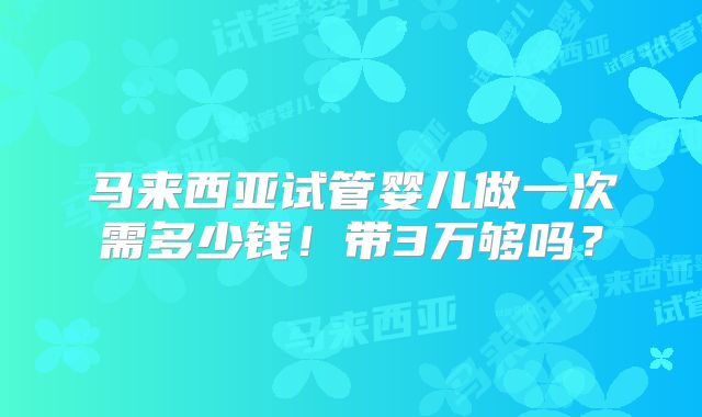 马来西亚试管婴儿做一次需多少钱！带3万够吗？