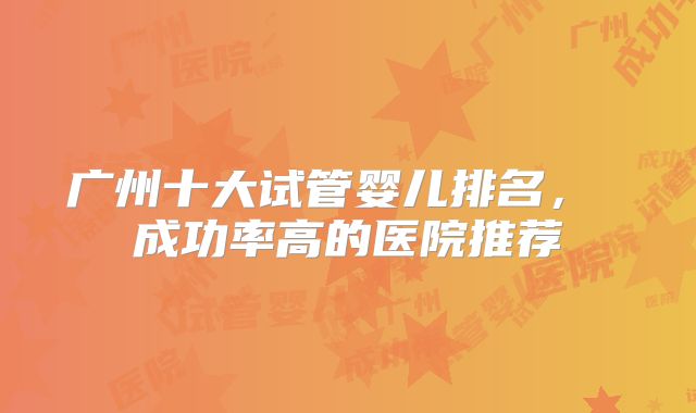 广州十大试管婴儿排名， 成功率高的医院推荐