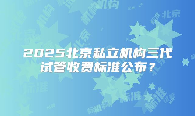 2025北京私立机构三代试管收费标准公布？