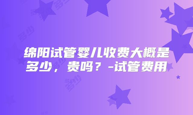 绵阳试管婴儿收费大概是多少，贵吗？-试管费用