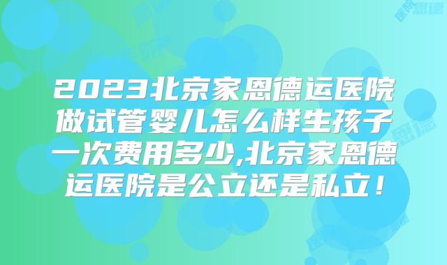 2023北京家恩德运医院做试管婴儿怎么样生孩子一次费用多少,北京家恩德运医院是公立还是私立！