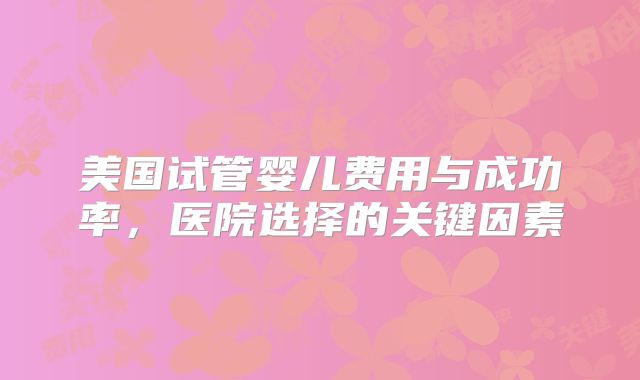 美国试管婴儿费用与成功率，医院选择的关键因素