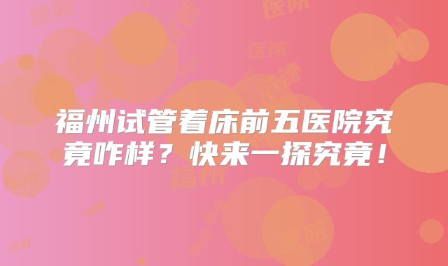 福州试管着床前五医院究竟咋样？快来一探究竟！