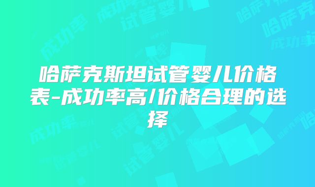 哈萨克斯坦试管婴儿价格表-成功率高/价格合理的选择