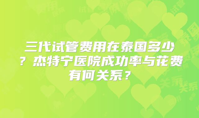 三代试管费用在泰国多少？杰特宁医院成功率与花费有何关系？