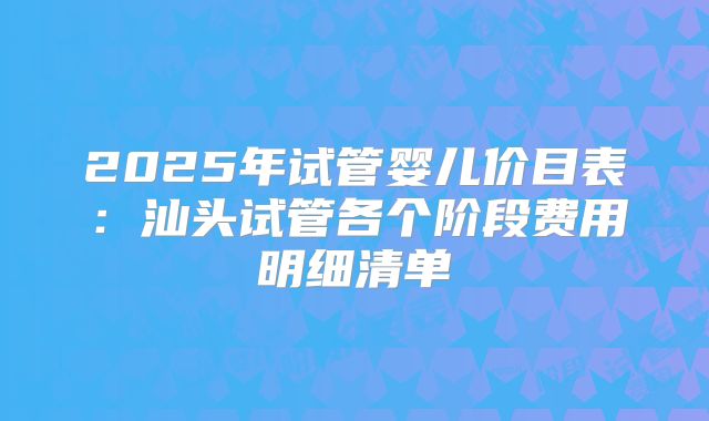 2025年试管婴儿价目表：汕头试管各个阶段费用明细清单