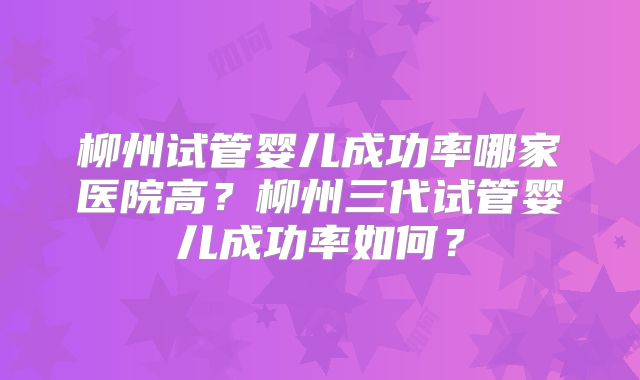 柳州试管婴儿成功率哪家医院高？柳州三代试管婴儿成功率如何？