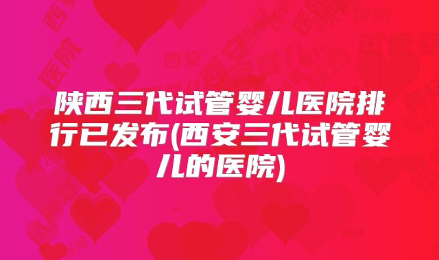 陕西三代试管婴儿医院排行已发布(西安三代试管婴儿的医院)