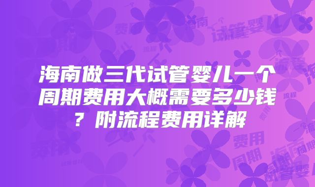 海南做三代试管婴儿一个周期费用大概需要多少钱？附流程费用详解