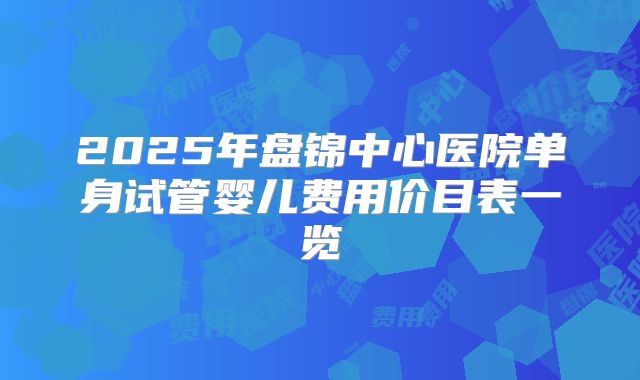 2025年盘锦中心医院单身试管婴儿费用价目表一览